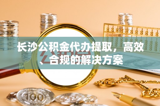 自流井长沙公积金代办提取，高效、合规的解决方案