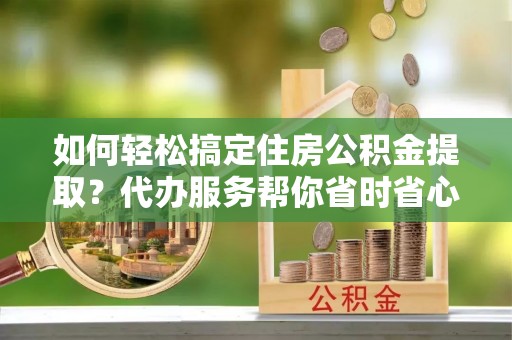 自流井如何轻松搞定住房公积金提取？代办服务帮你省时省心