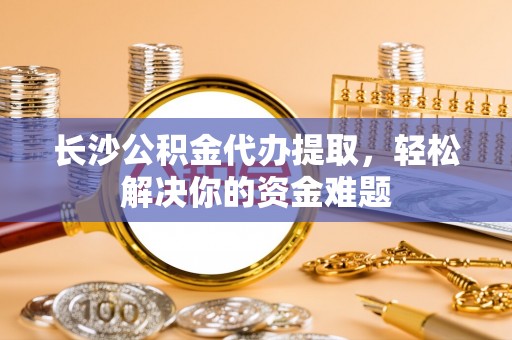 自流井长沙公积金代办提取，轻松解决你的资金难题