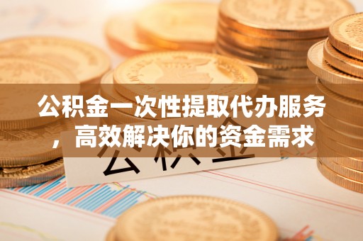 自流井公积金一次性提取代办服务，高效解决你的资金需求