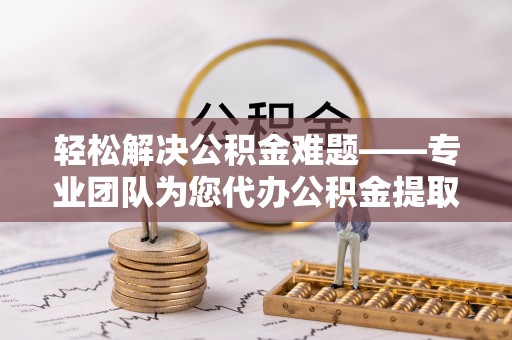 自流井轻松解决公积金难题——专业团队为您代办公积金提取保驾护航