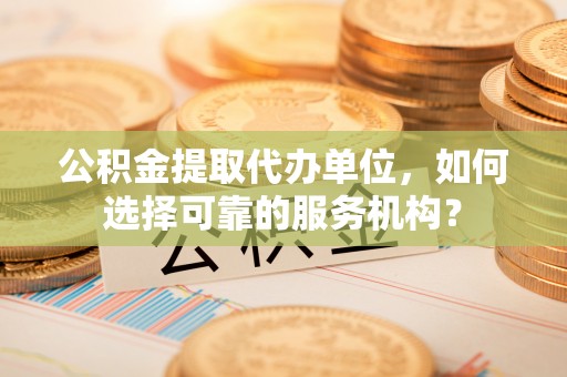 自流井公积金提取代办单位，如何选择可靠的服务机构？