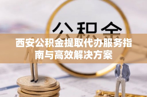 自流井西安公积金提取代办服务指南与高效解决方案