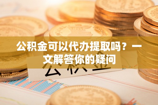 自流井公积金可以代办提取吗？一文解答你的疑问