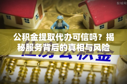 自流井公积金提取代办可信吗？揭秘服务背后的真相与风险