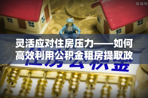自流井灵活应对住房压力——如何高效利用公积金租房提取政策