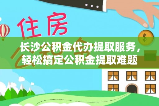 自流井长沙公积金代办提取服务，轻松搞定公积金提取难题
