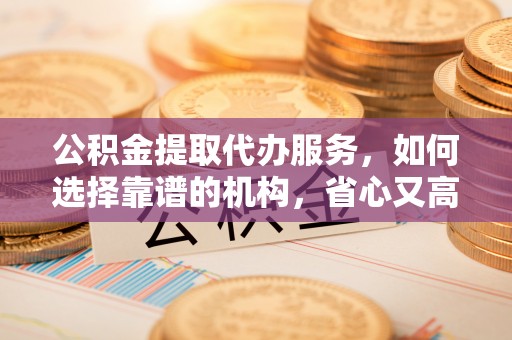 自流井公积金提取代办服务，如何选择靠谱的机构，省心又高效