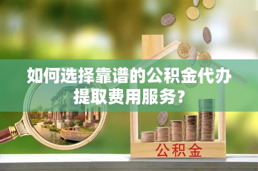 自流井如何选择靠谱的公积金代办提取费用服务？