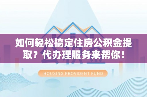 自流井如何轻松搞定住房公积金提取？代办理服务来帮你！