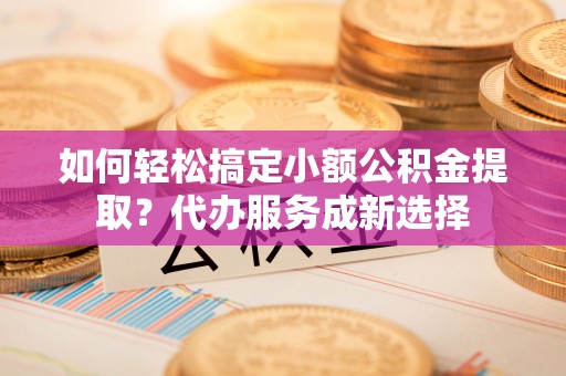自流井如何轻松搞定小额公积金提取？代办服务成新选择