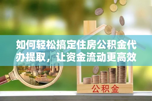 自流井如何轻松搞定住房公积金代办提取，让资金流动更高效