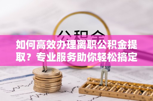 自流井如何高效办理离职公积金提取？专业服务助你轻松搞定