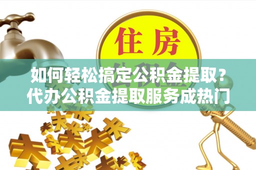 自流井如何轻松搞定公积金提取？代办公积金提取服务成热门选择