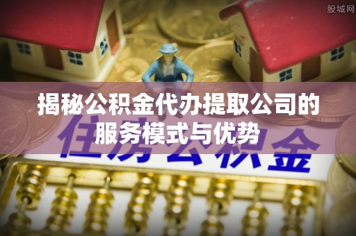 自流井揭秘公积金代办提取公司的服务模式与优势