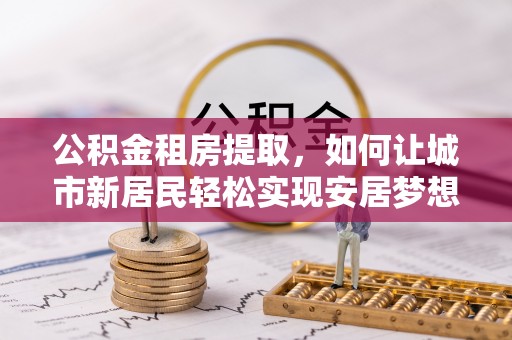 自流井公积金租房提取，如何让城市新居民轻松实现安居梦想