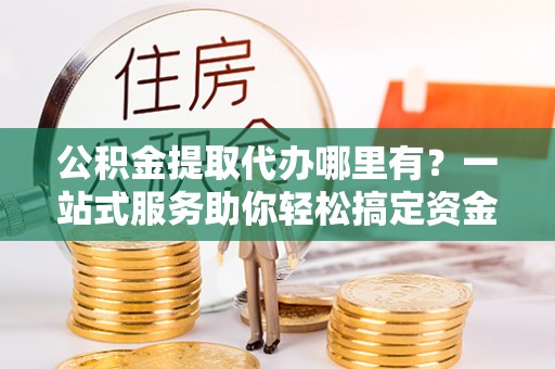 自流井公积金提取代办哪里有？一站式服务助你轻松搞定资金难题