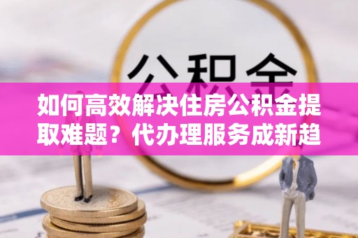 自流井如何高效解决住房公积金提取难题？代办理服务成新趋势
