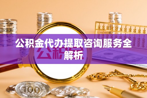 自流井公积金代办提取咨询服务全解析