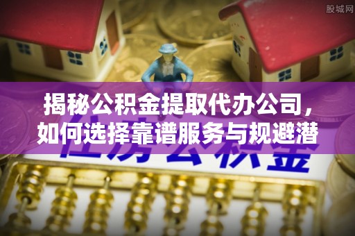 自流井揭秘公积金提取代办公司，如何选择靠谱服务与规避潜在风险
