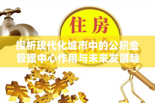 自流井探析现代化城市中的公积金管理中心作用与未来发展趋势