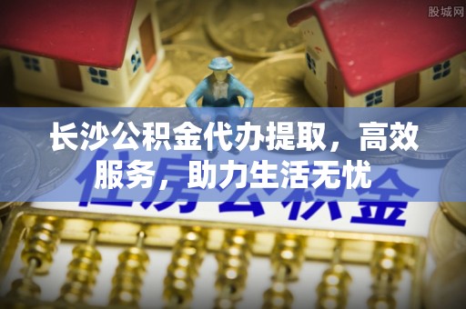 自流井长沙公积金代办提取，高效服务，助力生活无忧