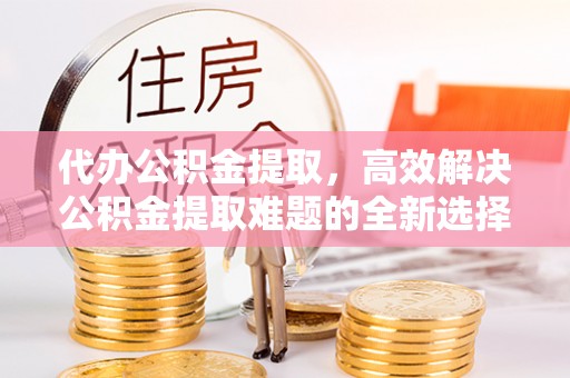 自流井代办公积金提取，高效解决公积金提取难题的全新选择