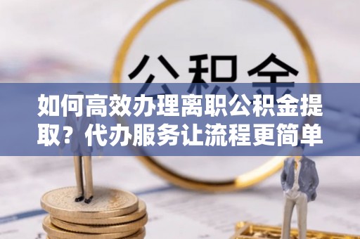 自流井如何高效办理离职公积金提取？代办服务让流程更简单