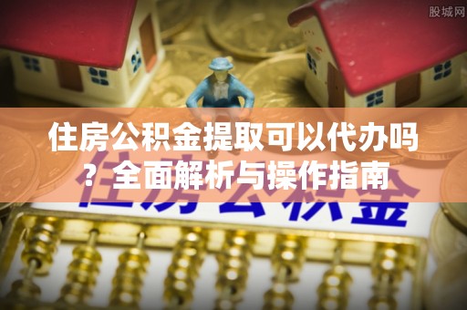 自流井住房公积金提取可以代办吗？全面解析与操作指南