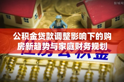 自流井公积金贷款调整影响下的购房新趋势与家庭财务规划