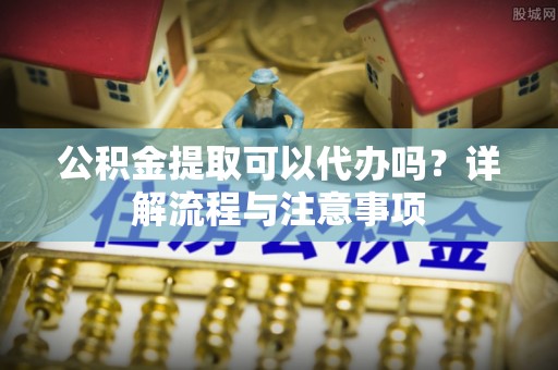 自流井公积金提取可以代办吗？详解流程与注意事项