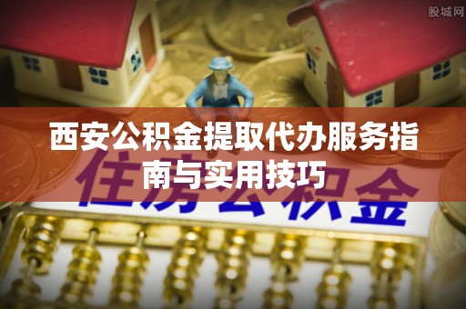自流井西安公积金提取代办服务指南与实用技巧