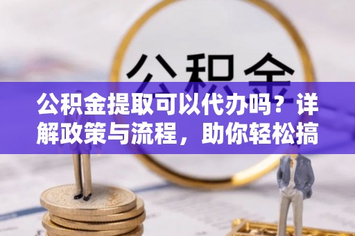 自流井公积金提取可以代办吗？详解政策与流程，助你轻松搞定！