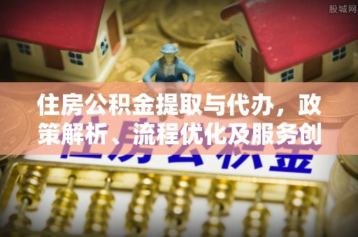 自流井住房公积金提取与代办，政策解析、流程优化及服务创新
