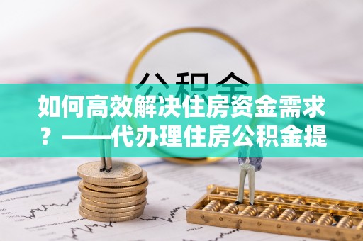 自流井如何高效解决住房资金需求？——代办理住房公积金提取服务全解析