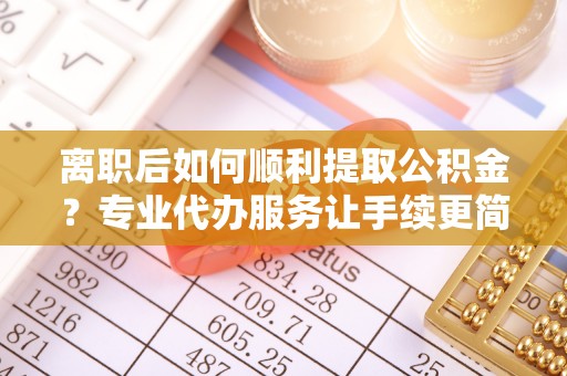 自流井离职后如何顺利提取公积金？专业代办服务让手续更简单