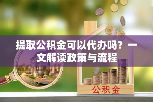 自流井提取公积金可以代办吗？一文解读政策与流程