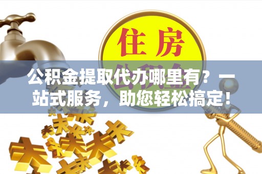 自流井公积金提取代办哪里有？一站式服务，助您轻松搞定！