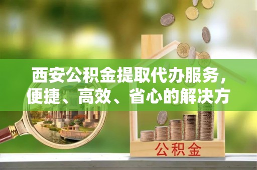自流井西安公积金提取代办服务，便捷、高效、省心的解决方案
