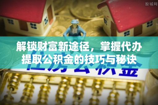 自流井解锁财富新途径，掌握代办提取公积金的技巧与秘诀