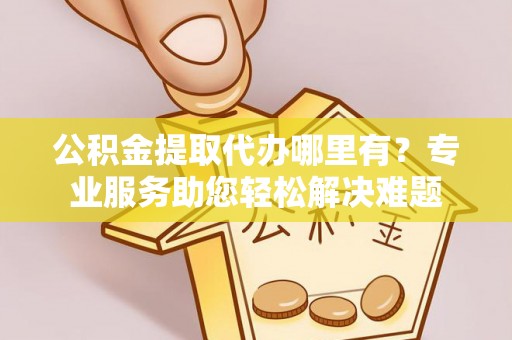 自流井公积金提取代办哪里有？专业服务助您轻松解决难题