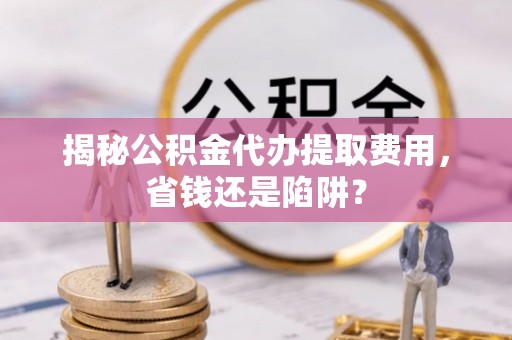 自流井揭秘公积金代办提取费用，省钱还是陷阱？