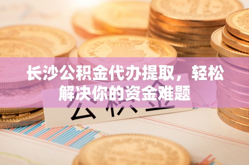 自流井长沙公积金代办提取，轻松解决你的资金难题