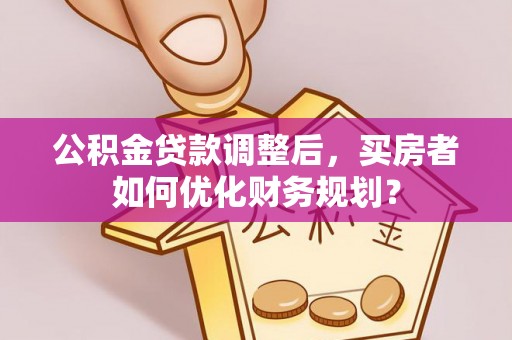 自流井公积金贷款调整后，买房者如何优化财务规划？