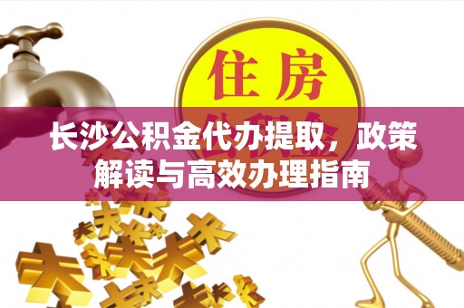 自流井长沙公积金代办提取，政策解读与高效办理指南