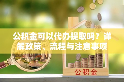 自流井公积金可以代办提取吗？详解政策、流程与注意事项