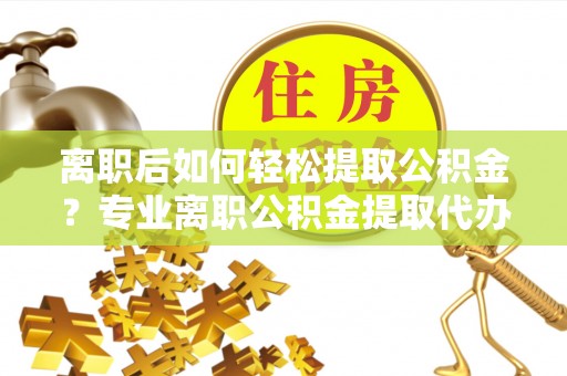 自流井离职后如何轻松提取公积金？专业离职公积金提取代办服务指南
