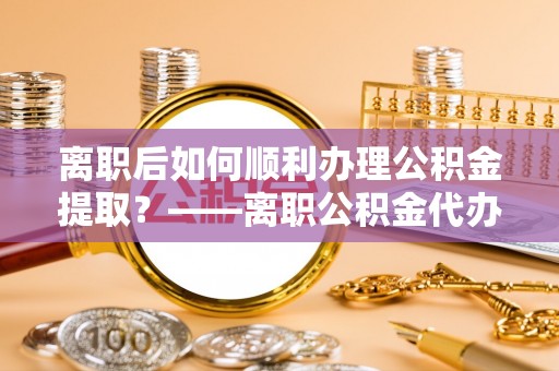 自流井离职后如何顺利办理公积金提取？——离职公积金代办提取全攻略