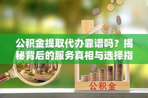 自流井公积金提取代办靠谱吗？揭秘背后的服务真相与选择指南