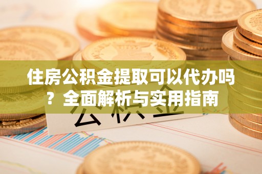 自流井住房公积金提取可以代办吗？全面解析与实用指南